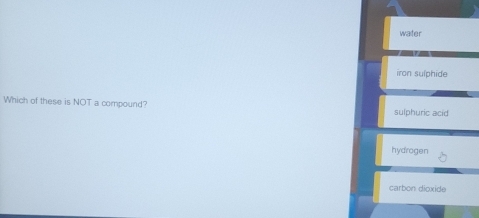 water
iron sulphide
Which of these is NOT a compound? sulphuric acid
hydrogen
carbon dioxide