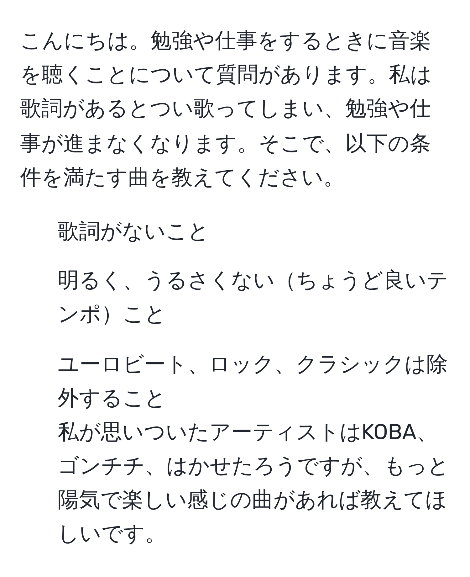 こんにちは。勉強や仕事をするときに音楽を聴くことについて質問があります。私は歌詞があるとつい歌ってしまい、勉強や仕事が進まなくなります。そこで、以下の条件を満たす曲を教えてください。  
- 歌詞がないこと  
- 明るく、うるさくないちょうど良いテンポこと  
- ユーロビート、ロック、クラシックは除外すること  
私が思いついたアーティストはKOBА、ゴンチチ、はかせたろうですが、もっと陽気で楽しい感じの曲があれば教えてほしいです。