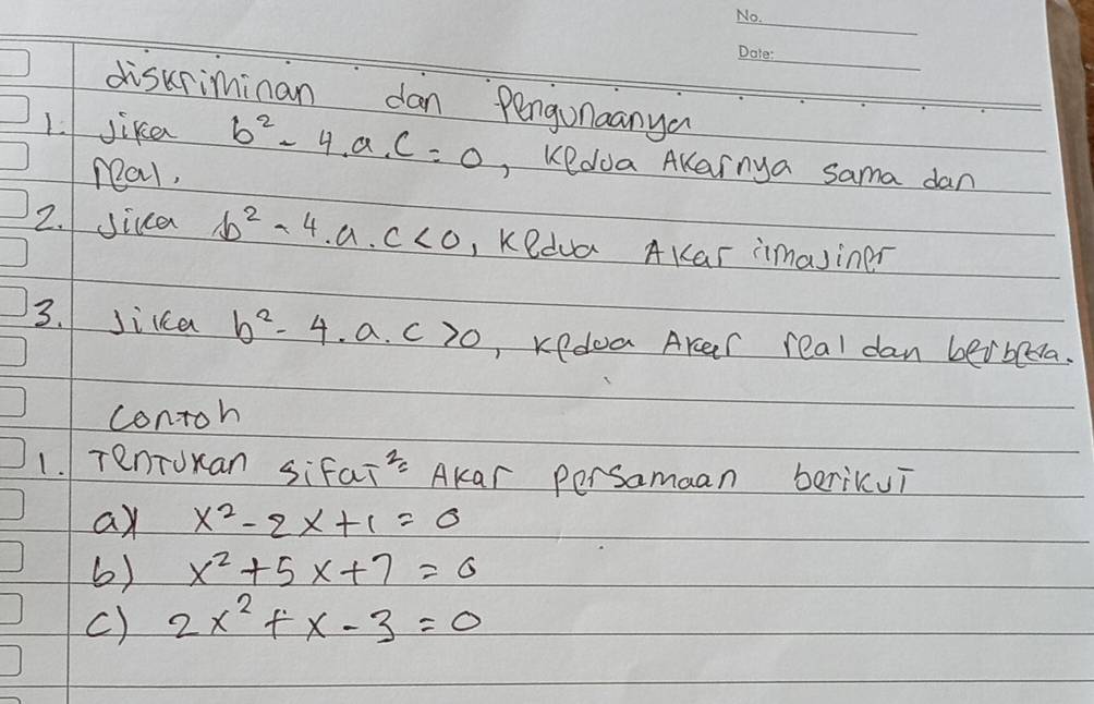 diskriminan dan Pengunaanya 
1. Jike b^2-4.a.c=0 , Kedua AKarnya sama dan 
nal, 
2. Jica b^2-4.a.c<0</tex> , Kedua AKar imasiner 
3. Jikca b^2-4.a.c>0 , Kedoa Aker real dan beibeda. 
contoh 
1. TenToxan sifai 2= Akar persamaan berikui 
ay x^2-2x+1=0
6) x^2+5x+7=0
c) 2x^2+x-3=0