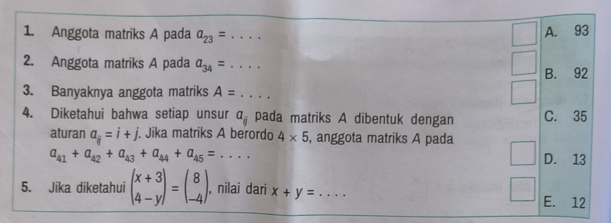 Anggota matriks A pada a_23= · . _
A. 93
2. Anggota matriks A pada a_34= ....
B. 92
3. Banyaknya anggota matriks A= _  .. 
4. Diketahui bahwa setiap unsur a_overline ij pada matriks A dibentuk dengan C. 35
aturan a_frac ij=i+j. Jika matriks A berordo 4* 5 , anggota matriks A pada
a_41+a_42+a_43+a_44+a_45= .... D. 13
5. Jika diketahui beginpmatrix x+3 4-yendpmatrix =beginpmatrix 8 -4endpmatrix. , nilai dari x+y= _  .... E. 12