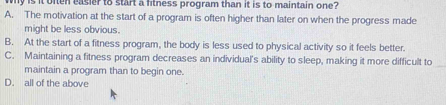 why is it often easier to start a fitness program than it is to maintain one?
A. The motivation at the start of a program is often higher than later on when the progress made
might be less obvious.
B. At the start of a fitness program, the body is less used to physical activity so it feels better.
C. Maintaining a fitness program decreases an individual's ability to sleep, making it more difficult to
maintain a program than to begin one.
D. all of the above