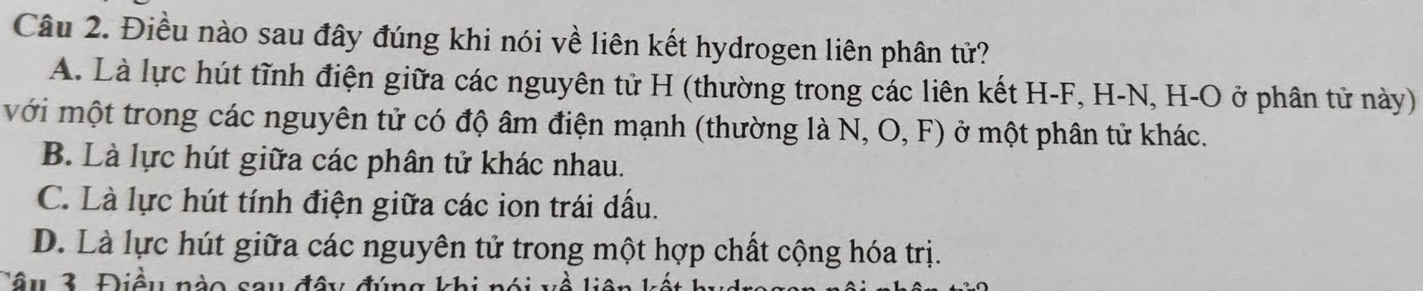 Điều nào sau đây đúng khi nói về liên kết hydrogen liên phân tử?
A. Là lực hút tĩnh điện giữa các nguyên tử H (thường trong các liên kết H- F, H-N, H -O ở phân tử này)
với một trong các nguyên tử có độ âm điện mạnh (thường là N, O, F) ở một phân tử khác.
B. Là lực hút giữa các phân tử khác nhau.
C. Là lực hút tính điện giữa các ion trái dầu.
D. Là lực hút giữa các nguyên tử trong một hợp chất cộng hóa trị.
Tâu 3. Điều nào sau đây đúng kh