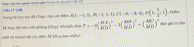 Phần: Câu trắc nghiệm trá lời ngắn (Trả lời các câu hỏi 17 đến 22) 
Câu 17 (1đ): 
Trong hệ trục tọa độ Oxyz, cho các điểm A(1;-1;2), B(-1;1;1), C(-3;-3;4), D(1; 1/2 ;1). Điểm 
M thay đổi trên mặt phẳng (Oxy). Khi biểu thức T=-3( MA/MD )^2-2( MB/MD )^2+( MC/MD )^2 đạt giá trị lớn 
nhất thì hoành độ của điểm M bằng bao nhiêu?