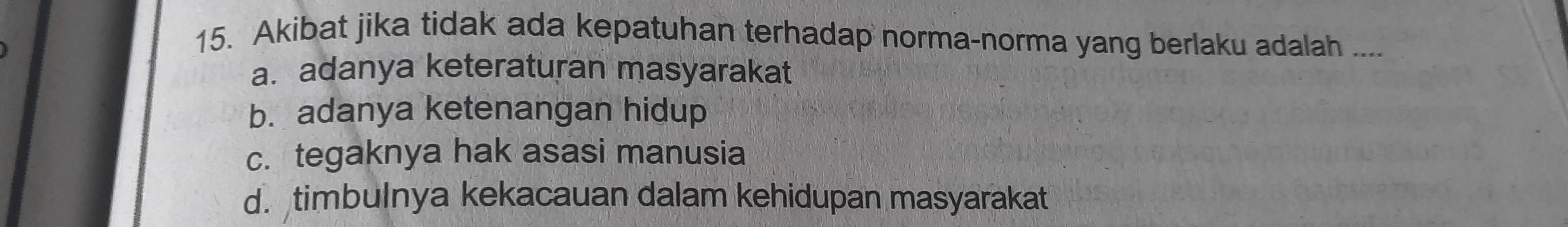 Akibat jika tidak ada kepatuhan terhadap norma-norma yang berlaku adalah ....
a. adanya keteraturan masyarakat
b. adanya ketenangan hidup
c. tegaknya hak asasi manusia
d. timbulnya kekacauan dalam kehidupan masyarakat