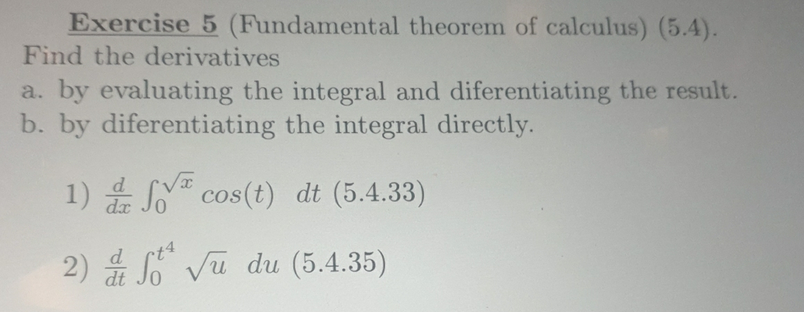 (Fundamental theorem of calculus) (5.4). 
Find the derivatives 
a. by evaluating the integral and diferentiating the result. 
b. by diferentiating the integral directly. 
1)  d/dx ∈t _0^((sqrt x))cos (t)dt(5.4.33)
2)  d/dt ∈t _0^((t^4))sqrt(u)du(5.4.35)