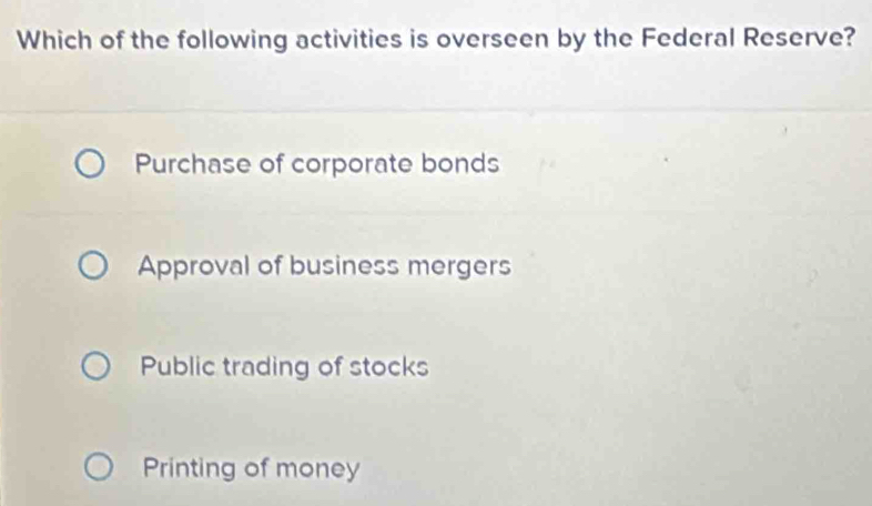 Which of the following activities is overseen by the Federal Reserve?
Purchase of corporate bonds
Approval of business mergers
Public trading of stocks
Printing of money