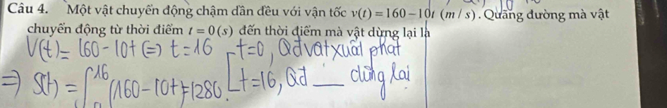 Một vật chuyển động chậm dân đều với vận tốc v(t)=160-10t(m/ s). Quang đường mà vật 
chuyển động từ thời điểm t=0(s) đến thời điểm mà vật dừng lại là 
_