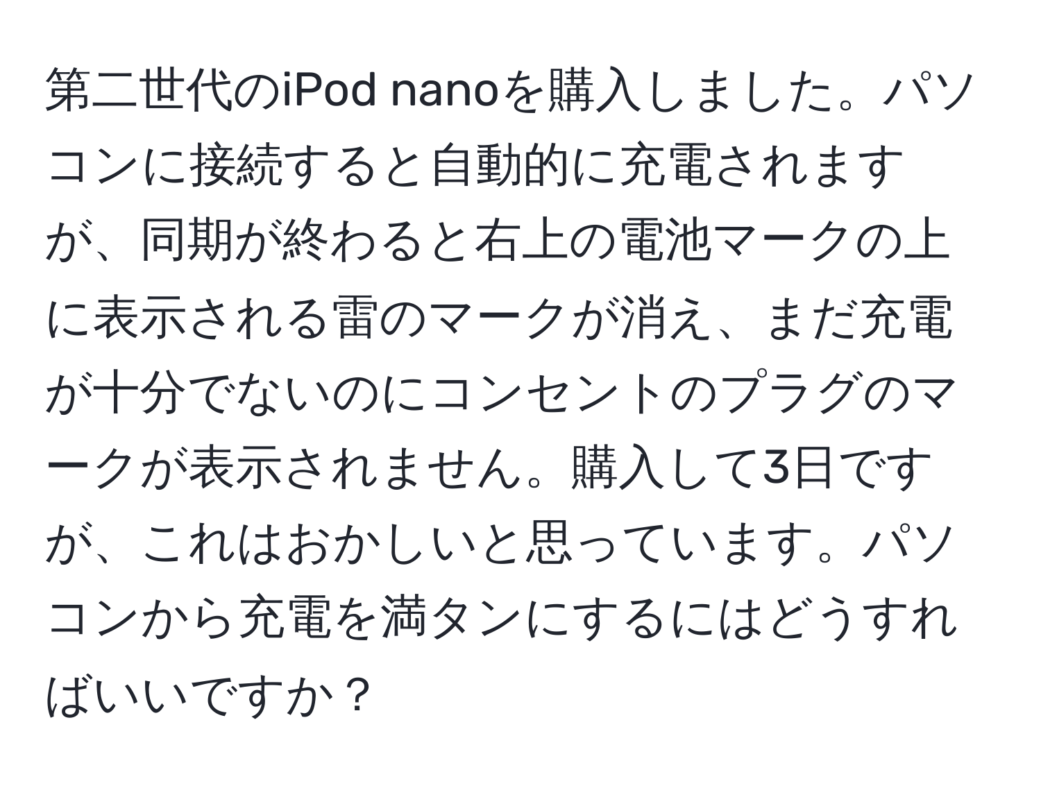 第二世代のiPod nanoを購入しました。パソコンに接続すると自動的に充電されますが、同期が終わると右上の電池マークの上に表示される雷のマークが消え、まだ充電が十分でないのにコンセントのプラグのマークが表示されません。購入して3日ですが、これはおかしいと思っています。パソコンから充電を満タンにするにはどうすればいいですか？