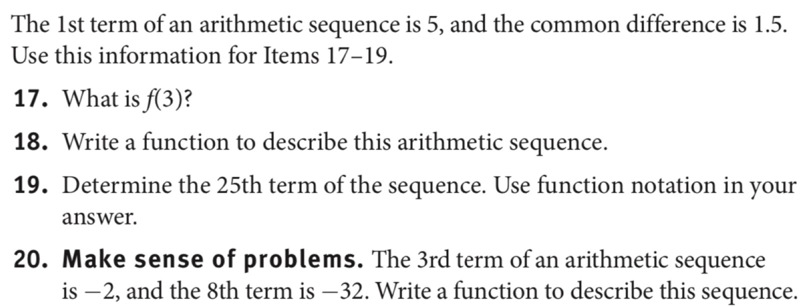 The 1st term of an arithmetic sequence is 5, and the common difference is 1.5. 
Use this information for Items 17-19. 
17. What is f(3) 2 
18. Write a function to describe this arithmetic sequence. 
19. Determine the 25th term of the sequence. Use function notation in your 
answer. 
20. Make sense of problems. The 3rd term of an arithmetic sequence 
is −2, and the 8th term is −32. Write a function to describe this sequence.