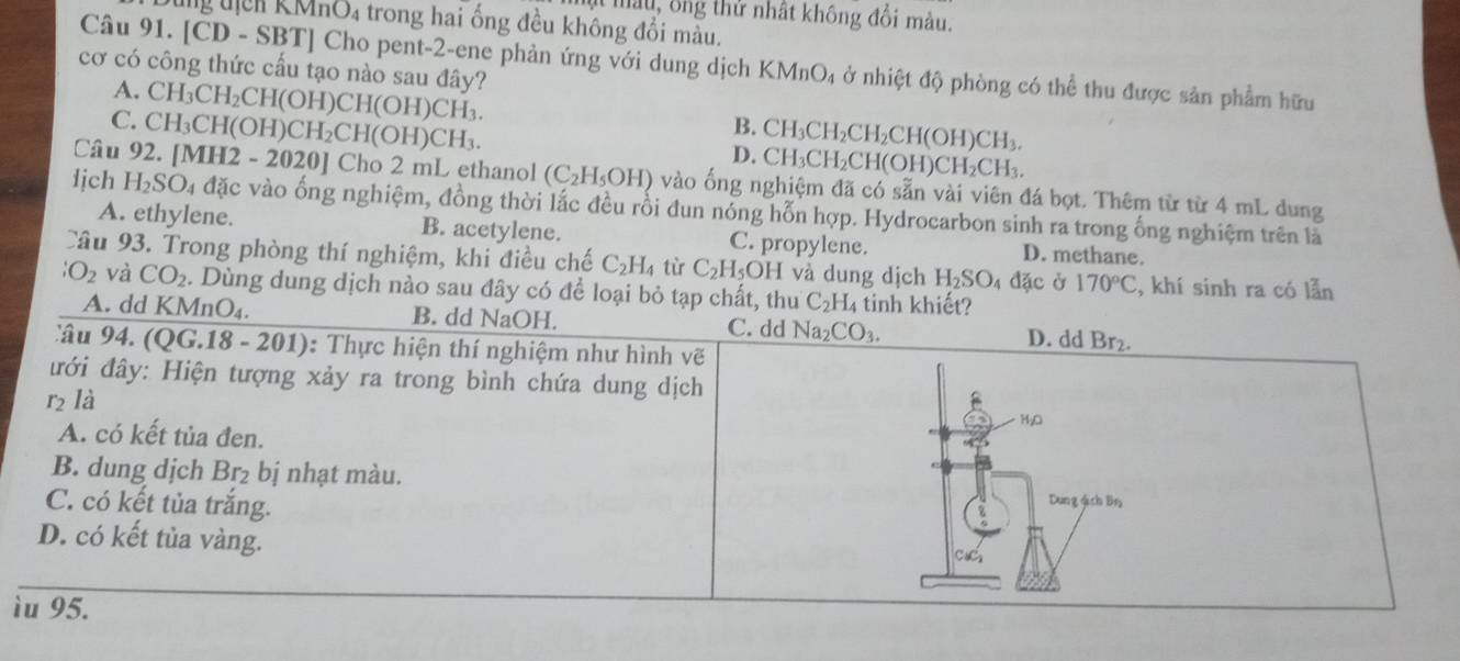 mt màu, ông thử nhật không đổi màu.
ang djen . KMnO_4 a trong hai ống đều không đổi màu.
Câu 91. CD - SBTI Cho pent-2-ene phản ứng với dung dịch KM ln O_4 ở nhiệt độ phòng có thể thu được sản phẩm hữu
cơ có công thức cấu tạo nào sau đây? CH_3CH_2CH(OH)CH(OH)CH_3.
A.
C. CH_3CH(OH)CH_2CH(OH)CH_3.
B.
D. CH_3CH_2CH_2CH(OH)CH_3.
CH_3CH_2CH(OH)CH_2CH_3
Câu 92. [MH2 2-20201 Cho 2 mL ethanol (C_2H_5OH) vào ống nghiệm đã có sẵn vài viên đá bọt. Thêm từ từ 4 mL dung
lịch H_2SO_4 u đặc vào ống nghiệm, đồng thời lắc đều rồi đun nóng hỗn hợp. Hydrocarbon sinh ra trong ống nghiệm trên là
A. ethylene. B. acetylene. C. propylene. D. methane.
Câu 93. Trong phòng thí nghiệm, khi điều chế C_2H_4 từ C_2H_5OH I và dung dịch H_2SO_4 đặc ở 170°C , khí sinh ra có lẫn
iO_2 và CO_2. Dùng dung dịch nào sau đây có để loại bỏ tạp chất, thu C_2H_4 tinh khiết?
A. dd KMnO₄. B. dd NaOH. C. dd Na_2CO_3. D. dd Br₂.
Câu 94. (QG.18 - 201): Thực hiện thí nghiệm như hình vẽ
đưới đây: Hiện tượng xảy ra trong bình chứa dung dịch B
r_2 là
MgO
A. có kết tủa đen.
B. dung dịch Br₂ bị nhạt màu.
C. có kết tủa trắng.
Dung ách Bin
D. có kết tủa vàng.
ìu 95.