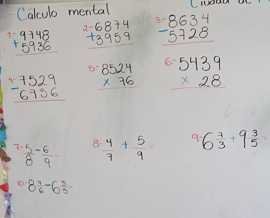 Calculo mental 
Ciudad
beginarrayr 9748 +5936 hline endarray beginarrayr 2-6874 +3959 hline endarray beginarrayr 3.-8634 -5728 hline endarray
6? 
bo
beginarrayr 4.7529 -6736 hline endarray beginarrayr 8524 * 76 hline endarray beginarrayr 5.5439 * 28 hline endarray
7:  5/8 - 6/9 =
8.  4/7 + 5/9 =
9: 6 7/3 +9 3/5 =
10- 8 7/6 -6 3/5 =