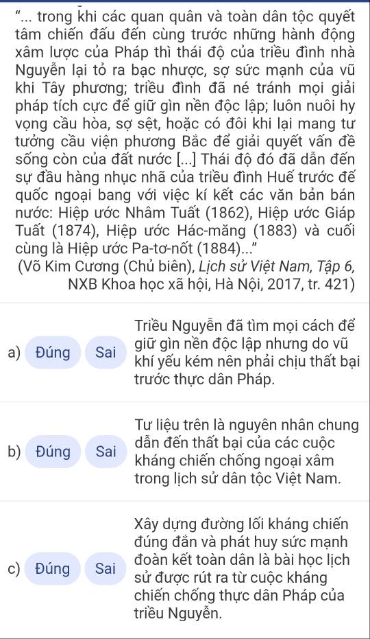 ".. trong khi các quan quân và toàn dân tộc quyết
tâm chiến đấu đến cùng trước những hành động
xâm lược của Pháp thì thái độ của triều đình nhà
Nguyễn lại tỏ ra bạc nhược, sợ sức mạnh của vũ
khi Tây phương; triều đình đã né tránh mọi giải
pháp tích cực để giữ gìn nền độc lập; luôn nuôi hy
vọng cầu hòa, sợ sệt, hoặc có đôi khi lại mang tư
tưởng cầu viện phương Bắc để giải quyết vấn đề
sống còn của đất nước [...] Thái độ đó đã dẫn đến
sự đầu hàng nhục nhã của triều đình Huế trước đế
quốc ngoại bang với việc kí kết các văn bản bán
nước: Hiệp ước Nhâm Tuất (1862), Hiệp ước Giáp
Tuất (1874), Hiệp ước Hác-măng (1883) và cuối
cùng là Hiệp ước Pa-tơ-nốt (1884)..''
(Võ Kim Cương (Chủ biên), Lịch sử Việt Nam, Tập 6,
NXB Khoa học xã hội, Hà Nội, 2017, tr. 421)
Triều Nguyễn đã tìm mọi cách để
giữ gìn nền độc lập nhưng do vũ
a) Đúng Sai khí yếu kém nên phải chịu thất bại
trước thực dân Pháp.
Tư liệu trên là nguyên nhân chung
dẫn đến thất bại của các cuộc
b) Đúng Sai kháng chiến chống ngoại xâm
trong lịch sử dân tộc Việt Nam.
Xây dựng đường lối kháng chiến
đúng đắn và phát huy sức mạnh
đoàn kết toàn dân là bài học lịch
c) Đúng Sai sử được rút ra từ cuộc kháng
chiến chống thực dân Pháp của
triều Nguyễn.