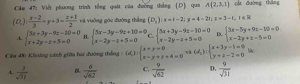 Viết phương trình tổng quát của đường thẳng (D) qua A(2,3,1) cắt đường thǎng
(D_1): (x-2)/3 =y+3= (z+1)/2  và vuông góc đường thẳng (D_2):x=t-2; y=4-2t; z=3-t, t∈ R
A. beginarrayl 5x+3y-9z-10=0 x+2y-z+5=0endarray. B. beginarrayl 5x-3y-9z+10=0 x-2y-z+5=0endarray. C. beginarrayl 5x+3y-9z-10=0 x-2y-z+5=0endarray. D. beginarrayl 3x-5y+9z-10=0 x-2y+z-5=0endarray.
Câu 48: Khoảng cánh giữa hai đường thẳng : (d_1):beginarrayl x+y=0 x-y+z+4=0endarray. và (d_2):beginarrayl x+3y-1=0 y+z-2=0endarray. là:
D.
A.  3/sqrt(31)   6/sqrt(62)   9/sqrt(62)   9/sqrt(31) 
B.
C.
1