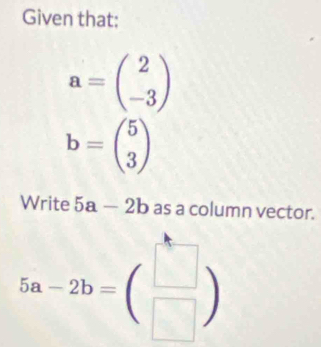 Given that:
a=beginpmatrix 2 -3endpmatrix
b=beginpmatrix 5 3endpmatrix
Write 5a-2b as a column vector.
5a-2b=beginpmatrix □  □ endpmatrix