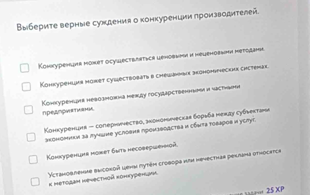 Выберите верные суждения о конкуренции πроизводителей.
Конкуренция может осуществляться ценовыми и неценовыми методами.
Конкуренция может сушествовать в смешанных экономических системах.
Конкуренция невозможнамежкду государственными и частныМи
пред∩рияΤиями,
Конкуренция - соперничество, экономическая борьба между субьектами
экономики за лучшие условия производства и сбыта товаров и услуг.
Конкуренция может быть несовершенной.
Установление выссокой цены лутем сговора или нечестная реклама относятся
к Методам нечестной конкуренции
25 XP