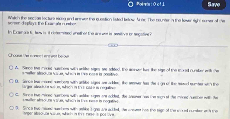 Save
Watch the section lecture video and answer the question listed below. Note: The counter in the lower right comer of the
screen displays the Example number.
In Example 6, how is it determined whether the answer is positive or negative?
Choose the correct answer below
A. Since two mixed numbers with unlike signs are added, the answer has the sign of the mixed number with the
smaller absolute value, which in this case is positive.
B. Since two mixed numbers with unlike signs are added, the answer has the sign of the mixed number with the
larger absolute value, which in this case is negative.
C. Since two mixed numbers with unlike signs are added, the answer has the sign of the mixed number with the
smaller absolute value, which in this case is negative.
D. Since two mixed numbers with unlike signs are added, the answer has the sign of the mixed number with the
larger absolute value, which in this case is positive