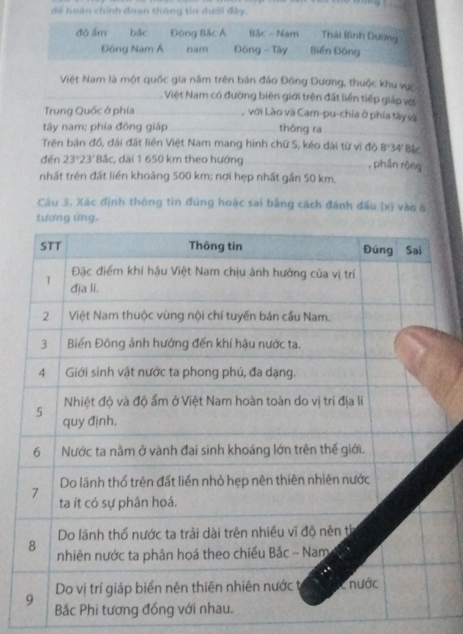 để hoàn chính đoạn thông tin dưới đây.
độ ẩm bậc Đông Bắc Á Bắc - Nam Thái Bình Dương
Đông Nam Á nam Đông - Tây Biến Đông
Việt Nam là một quốc gia năm trên bán đảo Đông Dương, thuộc khu vực
_Việt Nam có đường biên giới trên đất liền tiếp giáp với
Trung Quốc ở phía_ , với Lào và Cam-pu-chia ở phía tây và
tây nam; phía đông giáp_ thông ra_
Trên bản đồ, đải đất liền Việt Nam mang hình chữ S, kéo dài từ vĩ độ 8°34 Bắc
đến 23°23' *Bắc, dài 1 650 km theo hướng_ , phần rộng
nhất trên đất liền khoảng 500 km; nơi hẹp nhất gần 50 km.
Cầu 3, Xác định thông tin đứng hoặc sai bằng cách đánh đấu (x) vào 8