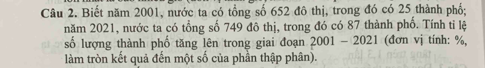 Biết năm 2001, nước ta có tổng số 652 đô thị, trong đó có 25 thành phố; 
năm 2021, nước ta có tổng số 749 đô thị, trong đó có 87 thành phố. Tính tỉ lệ 
số lượng thành phố tăng lên trong giai đoạn 2001-2021 (đơn vị tính: %, 
làm tròn kết quả đến một số của phần thập phân).