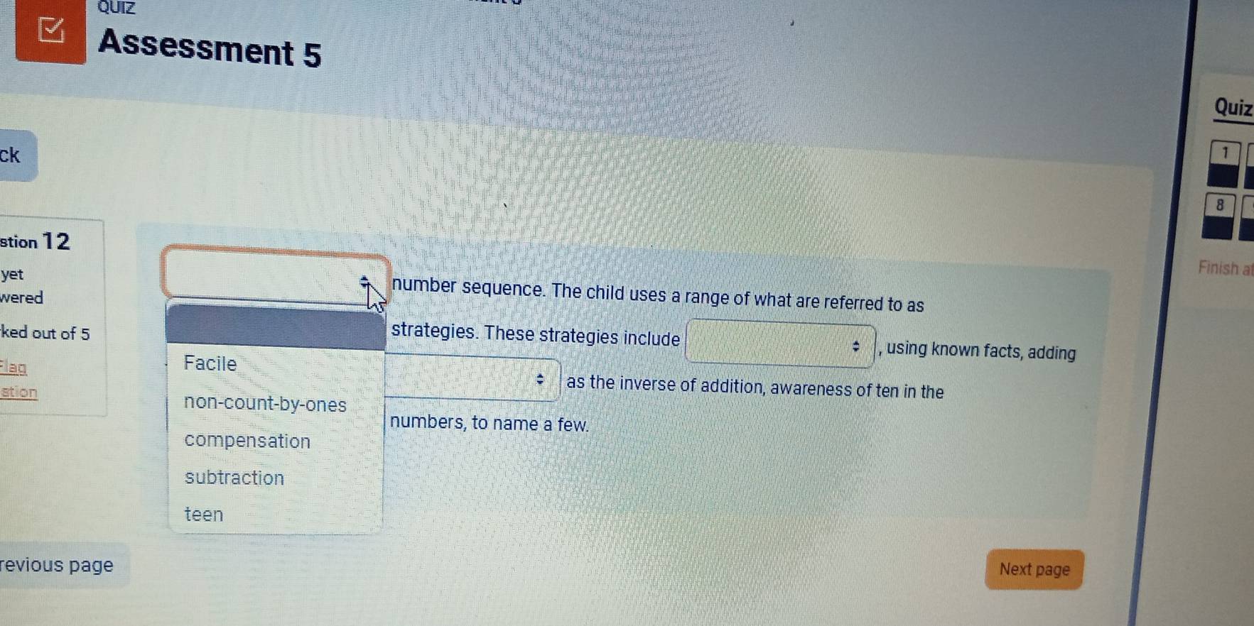 QUIZ
Assessment 5
Quiz
ck
1
8
stion 12
yet
Finish at
wered
number sequence. The child uses a range of what are referred to as
ked out of 5 strategies. These strategies include , using known facts, adding
Facile
Flaq as the inverse of addition, awareness of ten in the
stion non-count-by-ones
numbers, to name a few.
compensation
subtraction
teen
revious page Next page