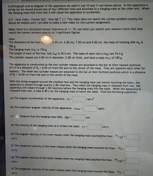 A photograph and as diagram of the apparatus we used in Lab 10 and 11 are shown above. In this apparatus a
string can be wound around any of four different hubs and attached to a hanging mass at the other end. When
the hanging mass falls from rest it will cause the apparatus to accelerate.
A10 - Help Video - Former Q22 - New QB LN [+] This video does not match the current problem exactly but
should be helpful until I am able to make a new video for the current assignment.
Note: there is a calculated answer tolerance of +/- 1%, but when you submit your answers check that they
match the correct answers exactly to 3 significant figures.
Note:
The diameters of the four hobs are 4.50 cm, 6.00 cm, 7.50 cm and 9.00 cm. the mass of rotating disk m_p is
700 g.
The hanging mass (m_h) is 150 g.
The length of each of the four rods (L_R) is 30.0 cm. The mass of each rod is (mp) are 74.0 g.
The cylinder masses are 4.00 cm in diameter, 2.00 cm thick, and have a mass (m₂) of 185 g.
The apparatus is constructed so the two cylinder masses are attached to the bar at their nearest positions
which is a distance of R_n=6.00 cm from the axis to the center of the mass. They are opposite each other for
balance. The other two cylinder masses are attached to the bar at their farthest positions which is a distance
of R_f=34.00cm from the axis to the center of the mass.
With the string wrapped around the smallest hub and the hanging mass just barely touching the table, the
apparatus is wound through exactly 2.00 rotations. Thus when the hanging mass is released from rest, the
apparatus will rotate through 2.00 rotations before the hanging mass hits the table When the apparatus is
released from rest, it take 6.89 s for the hanging mass to touch the table. Find the following quantities.
(a) The angular acceleration of the apparatus. alpha =□ rad/s^2
(b) The maximum angular velocity of the apparatus. Wmax =□ rad/s
(c) The distance that the hanging mass falls. △ y=□ cm
(d) The velocity of the hanging mass as it strikes the table. y=□ cm/s
(e) The angular velocity of the inner masses when the hanging mass touched the floor. w_cyl=□
rad./'s
(f) The tangential velocity of the inner masses when the hanging mass touched the floor. v_t=□
cm/s
(g) The angular velocity of the outer masses when the hanging mass touched the floor. w_cyl=□
rad/s
(h The tangential velocity of the outer masses when the hanging mass touched the floor. v_t=□
cm /s