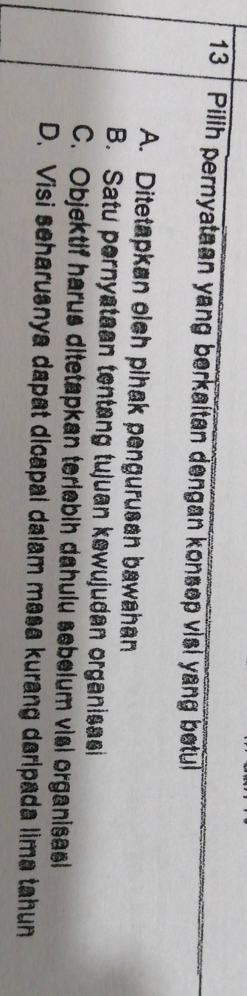 Pilih pernyataan yang berkaitan dengan konsep visi yang betul
A. Ditetapkan olch pihak pengurusan bawahan
B. Satu pernyataan tentang tujuan kewujudan organisasi
C. Objektif harus ditetapkan teriebih dahulu sebelum visi organisasl
D. Visi seharusnya dapat dicapal dalam masa kurang darlpada lima tahun