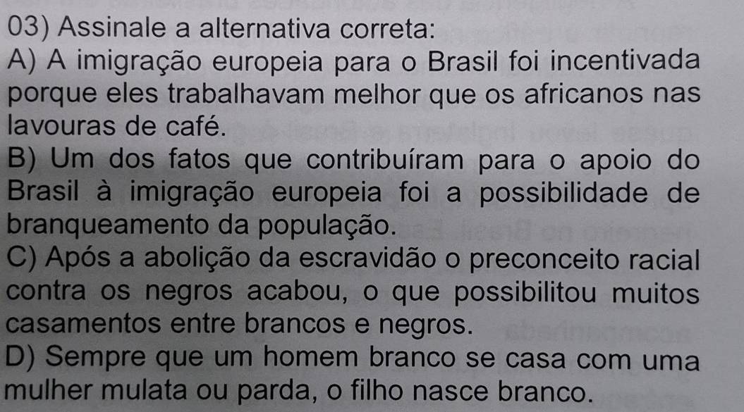 Assinale a alternativa correta:
A) A imigração europeia para o Brasil foi incentivada
porque eles trabalhavam melhor que os africanos nas
lavouras de café.
B) Um dos fatos que contribuíram para o apoio do
Brasil à imigração europeia foi a possibilidade de
branqueamento da população.
C) Após a abolição da escravidão o preconceito racial
contra os negros acabou, o que possibilitou muitos
casamentos entre brancos e negros.
D) Sempre que um homem branco se casa com uma
mulher mulata ou parda, o filho nasce branco.