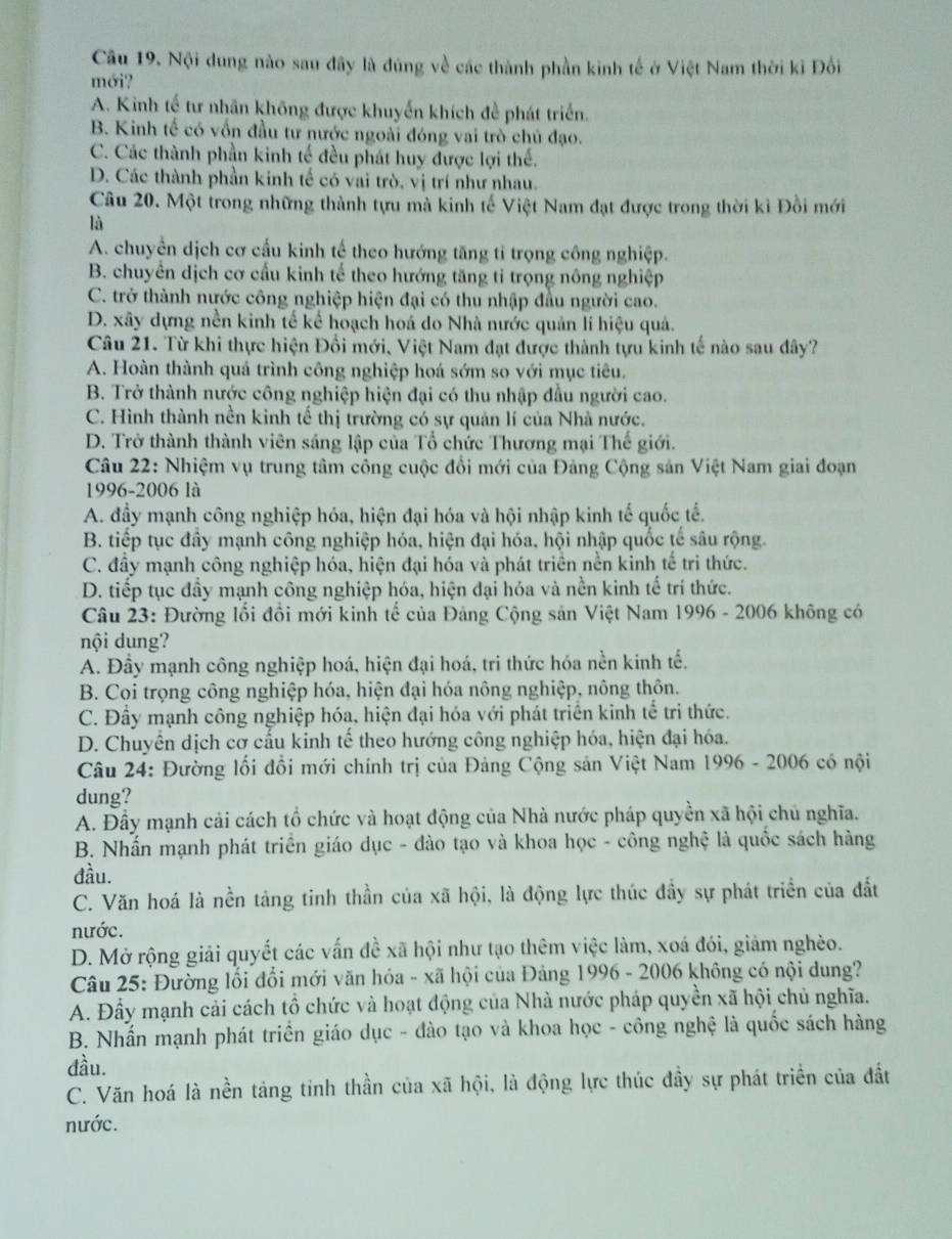 Nội dung nào sau đây là đúng về các thành phần kinh tế ở Việt Nam thời kỉ Đối
mới?
A. Kinh tế tư nhân không được khuyến khích đề phát triển.
B. Kinh tế có vốn đầu tư nước ngoài đóng vai trò chủ đạo.
C. Các thành phần kinh tế đều phát huy được lợi thể.
D. Các thành phần kinh tế có vai trò, vị trí như nhau.
Câu 20. Một trong những thành tựu mà kinh tế Việt Nam đạt được trong thời kì Đồi mới
là
A. chuyển dịch cơ cấu kinh tế theo hướng tăng tỉ trọng công nghiệp.
B. chuyển dịch cơ cấu kinh tế theo hướng tăng tỉ trọng nông nghiệp
C. trở thành nước công nghiệp hiện đại có thu nhập đầu người cao.
D. xây dựng nền kinh tế kế hoạch hoá do Nhà nước quản lí hiệu quả.
Câu 21. Từ khi thực hiện Đồi mới, Việt Nam đạt được thành tựu kinh tế nào sau đây?
A. Hoàn thành quá trình công nghiệp hoá sớm so với mục tiêu.
B. Trở thành nước công nghiệp hiện đại có thu nhập đầu người cao.
C. Hình thành nền kinh tế thị trường có sự quản lí của Nhà nước.
D. Trở thành thành viên sáng lập của Tổ chức Thương mại Thế giới.
Câu 22: Nhiệm vụ trung tâm công cuộc đổi mới của Đảng Cộng sản Việt Nam giai đoạn
1996-2006 là
A. đầy mạnh công nghiệp hóa, hiện đại hóa và hội nhập kinh tế quốc tế.
B. tiếp tục đây mạnh công nghiệp hóa, hiện đại hóa, hội nhập quốc tế sâu rộng
C. đầy mạnh công nghiệp hóa, hiện đại hóa và phát triển nền kinh tế tri thức.
D. tiếp tục đầy mạnh công nghiệp hóa, hiện đại hóa và nền kinh tế trí thức.
Câu 23: Đường lối đổi mới kinh tế của Đảng Cộng sản Việt Nam 1996 - 2006 không có
nội dung?
A. Đầy mạnh công nghiệp hoá, hiện đại hoá, tri thức hóa nền kinh tế.
B. Coi trọng công nghiệp hóa, hiện đại hóa nông nghiệp, nông thôn.
C. Đầy mạnh công nghiệp hóa, hiện đại hóa với phát triển kinh tể tri thức.
D. Chuyển dịch cơ cấu kinh tế theo hướng công nghiệp hóa, hiện đại hóa.
Câu 24: Đường lối đồi mới chính trị của Đảng Cộng sản Việt Nam 1996 - 2006 có nội
dung?
A. Đầy mạnh cải cách tổ chức và hoạt động của Nhà nước pháp quyền xã hội chủ nghĩa.
B. Nhấn mạnh phát triển giáo dục - dào tạo và khoa học - công nghệ là quốc sách hàng
đầu.
C. Văn hoá là nền tảng tinh thần của xã hội, là động lực thúc đầy sự phát triển của đất
nước.
D. Mở rộng giải quyết các vấn đề xã hội như tạo thêm việc làm, xoá đói, giảm nghèo.
Câu 25: Đường lối đổi mới văn hóa - xã hội của Đảng 1996 - 2006 không có nội dung?
A. Đầy mạnh cải cách tổ chức và hoạt động của Nhà nước pháp quyền xã hội chủ nghĩa.
B. Nhấn mạnh phát triển giáo dục - đào tạo và khoa học - công nghệ là quốc sách hàng
đầu.
C. Văn hoá là nền tảng tinh thần của xã hội, là động lực thúc đầy sự phát triển của đất
nước.