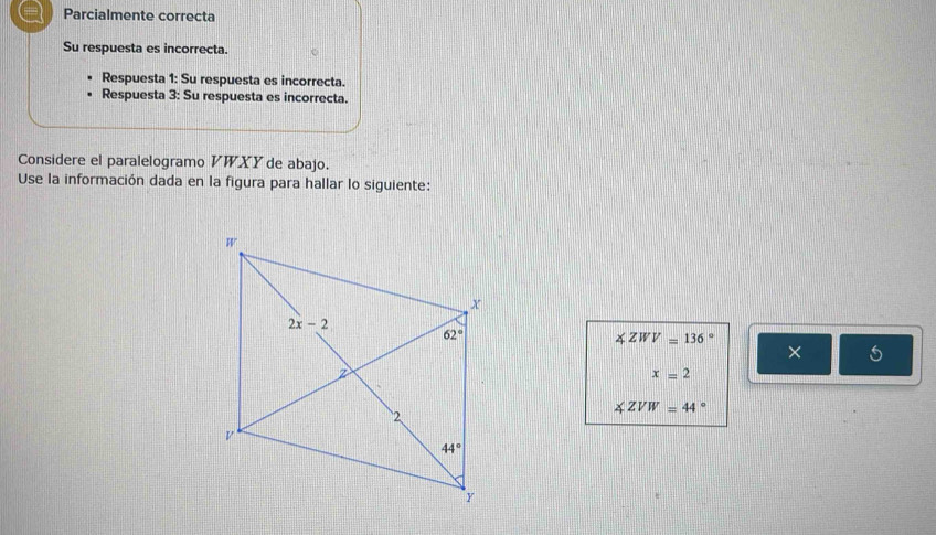 Parcialmente correcta
Su respuesta es incorrecta.
Respuesta 1: Su respuesta es incorrecta.
Respuesta 3: Su respuesta es incorrecta.
Considere el paralelogramo V WXY de abajo.
Use la información dada en la figura para hallar lo siguiente:
∠ ZWV=136°
× 5
x=2
∠ ZVW=44°