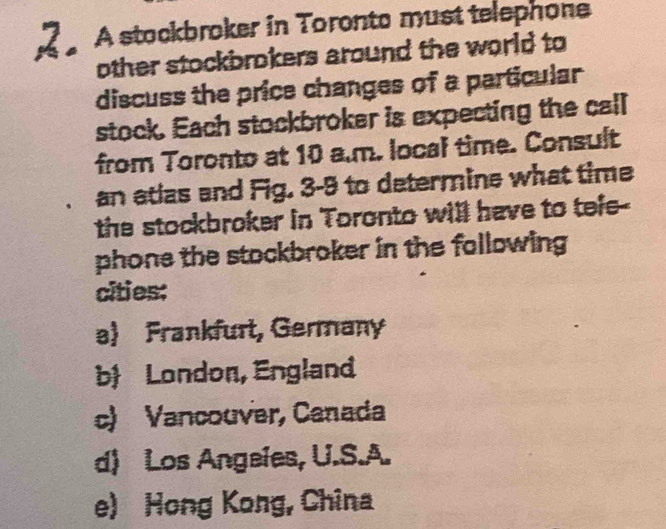 A stockbroker in Toronto must telephone
other stockbrokers around the world to
discuss the price changes of a particular
stock. Each stockbroker is expecting the call
from Toronto at 10 a.m. local time. Consult
an atias and Fig. 3-9 to determine what time
the stockbroker in Toronto will have to tefe--
phone the stockbroker in the following 
cities:
a Frankfurt, Germany
b London, England
c) Vancouver, Canada
d) Los Angeies, U.S.A.
e) Hong Kong, China