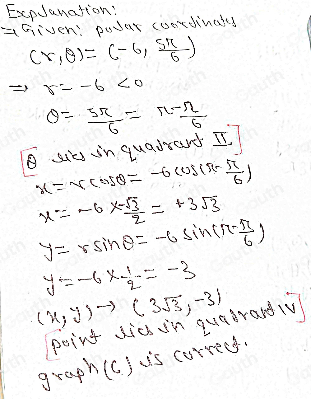 ExpJanation: 
=Given: poJar coordinates
(r,θ )=(-6, 5π /6 )
Rightarrow r=-6<0</tex>
θ = 5π /6 = (π -π )/6 
ul in quadrard I.
x=-rcos θ =-6cos (π - π /6 )
x=-6*  (-sqrt(3))/2 =+3sqrt(3)
y=rsin θ =-6sin (π - π /6 )
y=-6*  1/2 =-3
(x,y)to (3sqrt(3),-3)
point dicd in quadrand (V 
graph(c. ) us correcs.