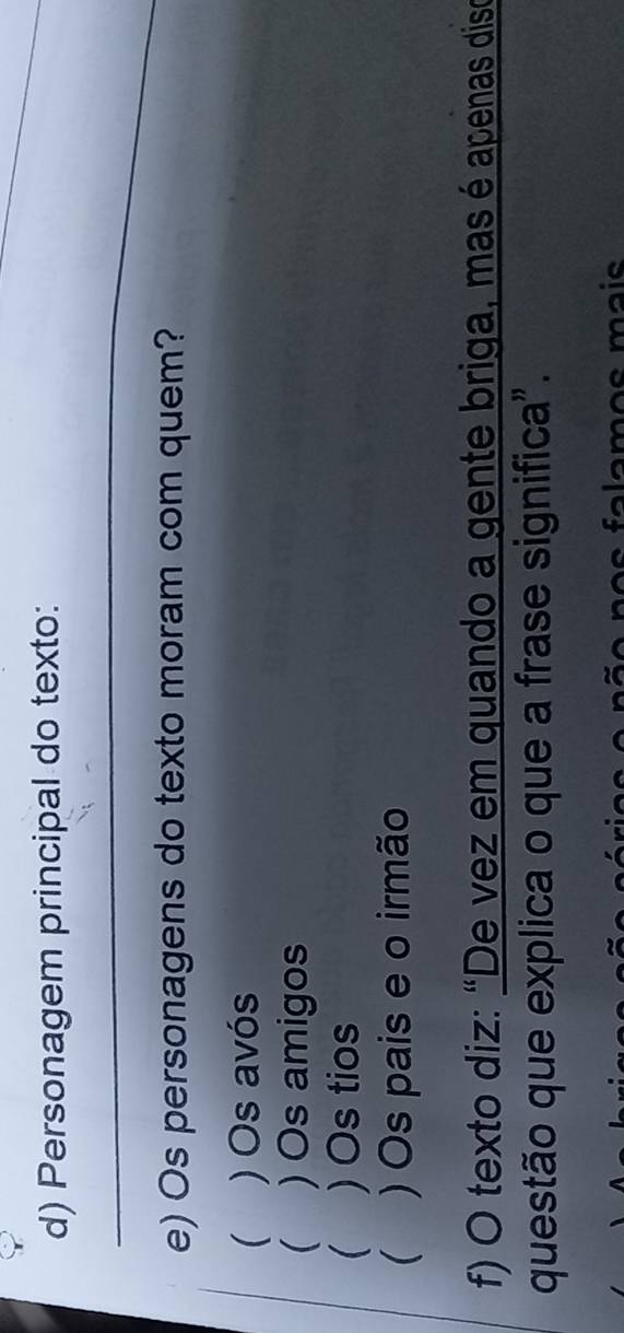 Personagem principal do texto:
_
_
e) Os personagens do texto moram com quem?
 ) Os avós
 ) Os amigos
 ) Os tios
 )Os pais e o irmão
f) O texto diz: “De vez em quando a gente briga, mas é apenas diso
questão que explica o que a frase significa".