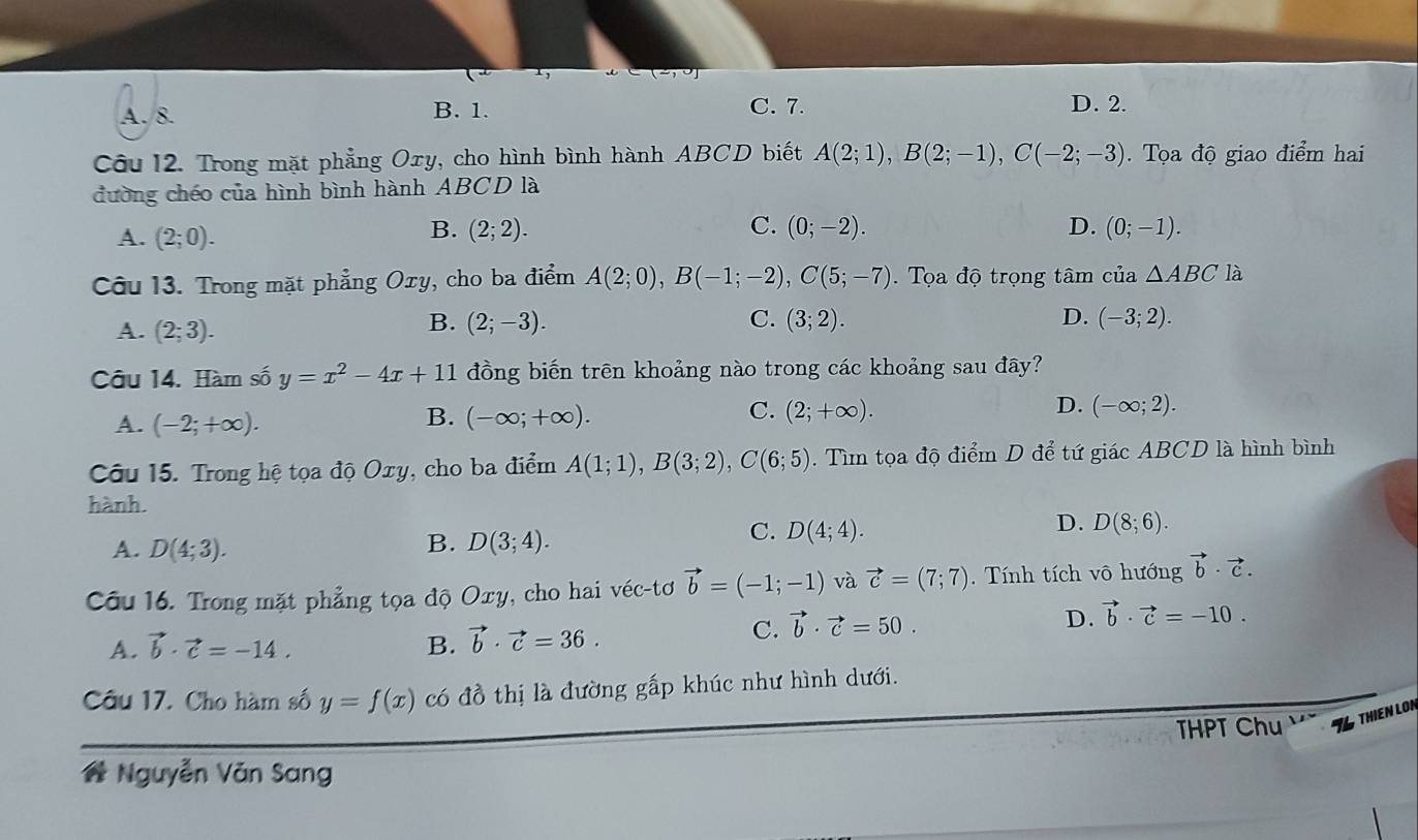 1,
A. 8. B. 1.
C. 7. D. 2.
Câu 12. Trong mặt phẳng Oxy, cho hình bình hành ABCD biết A(2;1),B(2;-1),C(-2;-3).  Tọa độ giao điểm hai
đường chéo của hình bình hành ABCD là
A. (2;0).
B. (2;2). C. (0;-2). D. (0;-1).
Câu 13. Trong mặt phẳng Oxy, cho ba điểm A(2;0),B(-1;-2),C(5;-7).  Tọa độ trọng tâm của △ ABC là
B.
D.
A. (2;3). (2;-3). C. (3;2). (-3;2).
Câu 14. Hàm số y=x^2-4x+11 đồng biến trên khoảng nào trong các khoảng sau đây?
C.
A. (-2;+∈fty ). (-∈fty ;+∈fty ). (2;+∈fty ). D. (-∈fty ;2).
B.
Câu 15. Trong hệ tọa độ Oxy, cho ba điểm A(1;1),B(3;2),C(6;5). Tìm tọa độ điểm D để tứ giác ABCD là hình bình
hành.
B.
A. D(4;3). D(3;4).
C. D(4;4).
D. D(8;6).
Câu 16. Trong mặt phẳng tọa độ Oxy, cho hai véc-tơ vector b=(-1;-1) và vector c=(7;7) Tính tích vô hướng vector b· vector c.
A. vector b· vector c=-14. B. vector b· vector c=36.
C. vector b· vector c=50.
D. vector b· vector c=-10.
Câu 17. Cho hàm số y=f(x) có đồ thị là đường gấp khúc như hình dưới.
THPT Chu THIEN LON
# Nguyễn Văn Sang