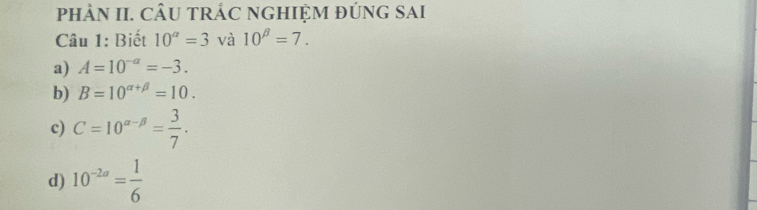 pHÀN II. CÂU TRÁC NGHIỆM ĐÚNG SAI
Câu 1: Biết 10^a=3 và 10^(beta)=7.
a) A=10^(-a)=-3.
b) B=10^(alpha +beta)=10.
c) C=10^(alpha -beta)= 3/7 .
d) 10^(-2a)= 1/6 