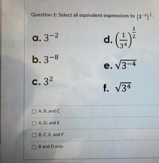 Select all equivalent expressions to (3^(-4))^ 1/2 .
a. 3^(-2) d. ( 1/3^4 )^ 1/2 
b. 3^(-8)
e. sqrt(3^(-4))
C. 3^2
f. sqrt(3^4)
A, B, and C
A, D, and E
B, C, E, and F
B and D only