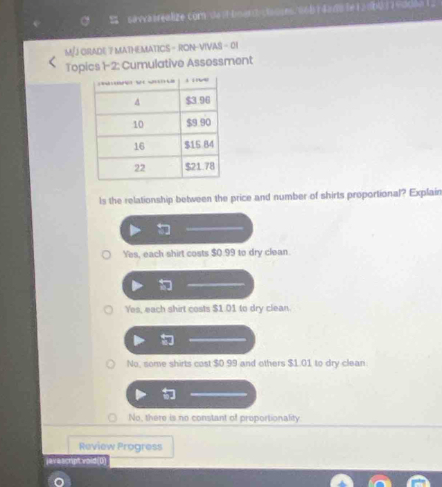 savva irealize com de st boar cladres eob da de le r a nbu r a modon 
M/JORADE 7 MATHEMATICS - RON-VIVAS - 01
Topics 1-2: Cumulative Assessment
ls the relationship between the price and number of shirts proportional? Explain
Yes, each shirt costs $0.99 to dry clean.
Yes, each shirt costs $1.01 to dry clean.
No, some shirts cost $0.99 and others $1.01 to dry clean
No, there is no constant of proportionality.
Review Progress
jevescript void(0)