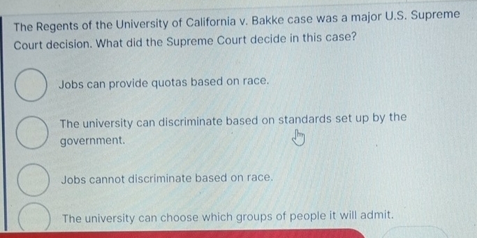 The Regents of the University of California v. Bakke case was a major U.S. Supreme
Court decision. What did the Supreme Court decide in this case?
Jobs can provide quotas based on race.
The university can discriminate based on standards set up by the
government.
Jobs cannot discriminate based on race.
The university can choose which groups of people it will admit.