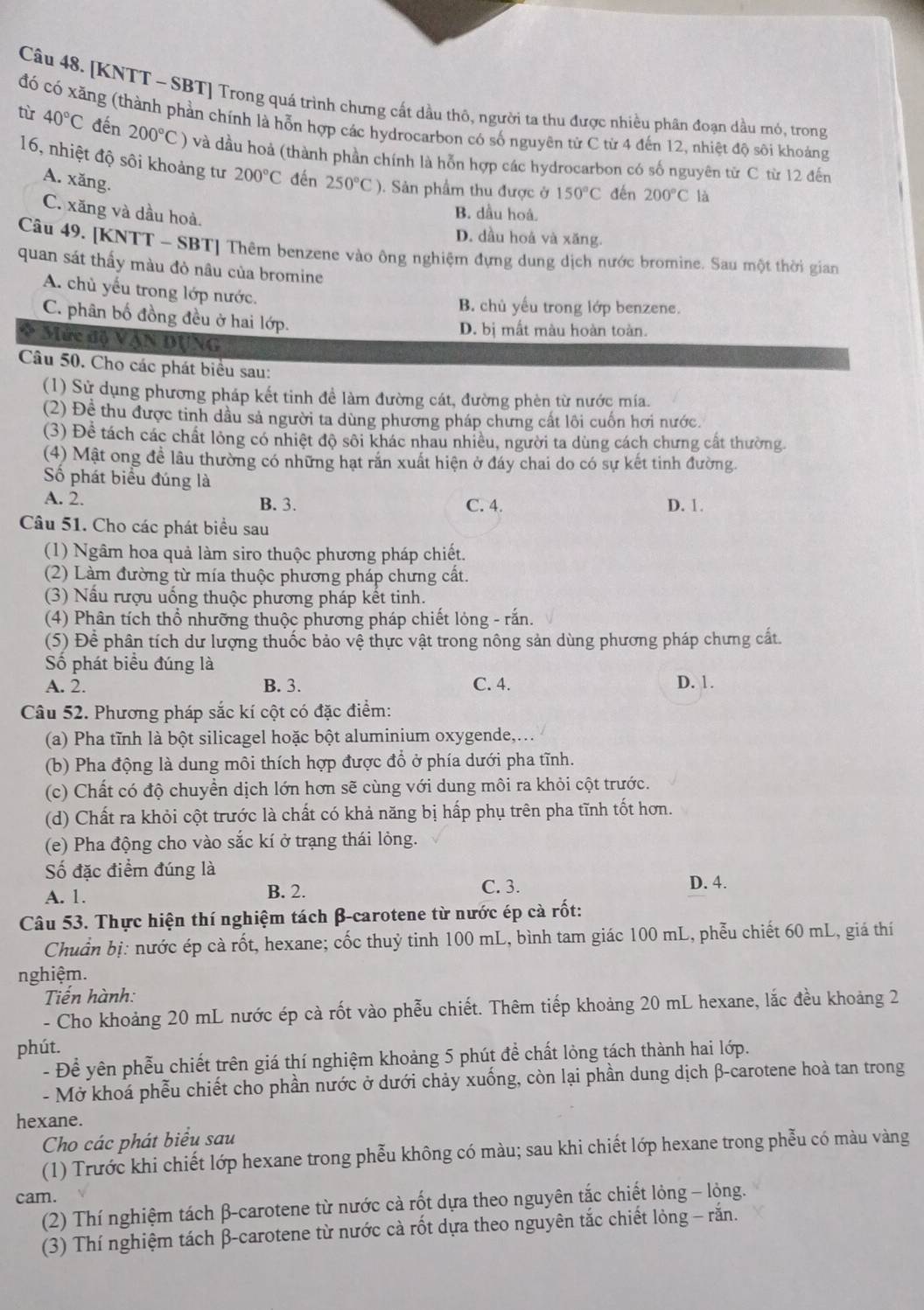 [KNTT - SBT] Trong quá trình chưng cất dầu thô, người ta thu được nhiều phân đoạn dầu mó, trong
đó có xăng (thành phần chính là hỗn hợp các hydrocarbon có số nguyên từ C từ 4 đến 12, nhiệt độ sôi khoảng
từ 40°C đến 200°C) và dầu hoả (thành phần chính là hỗn hợp các hydrocarbon có số nguyên từ C từ 12 đến
16, nhiệt độ sôi khoảng tư 200°C đến 250°C) ). Sản phẩm thu được ở 150°C đến 200°C là
A. xăng.
C. xăng và dầu hoà.
B. dầu hoá.
D. dầu hoá và xăng.
Câu 49. [KNTT - SBT] Thêm benzene vào ông nghiệm đựng dung dịch nước bromine. Sau một thời gian
quan sát thấy màu đỏ nâu của bromine
A. chủ yếu trong lớp nước.
B. chủ yếu trong lớp benzene.
C. phân bố đồng đều ở hai lớp.
D. bị mất màu hoàn toàn.
Mức độ Vận DụNG
Câu 50. Cho các phát biểu sau:
(1) Sử dụng phương pháp kết tinh đề làm đường cát, đường phèn từ nước mía.
(2) Đề thu được tinh dầu sả người ta dùng phương pháp chưng cất lôi cuốn hơi nước.
(3) Để tách các chất lỏng có nhiệt độ sôi khác nhau nhiều, người ta dùng cách chưng cất thường.
(4) Mật ong đề lâu thường có những hạt rắn xuất hiện ở đáy chai do có sự kết tinh đường.
Số phát biểu đúng là
A. 2. B. 3. C. 4. D. 1.
Câu 51. Cho các phát biểu sau
(1) Ngâm hoa quả làm siro thuộc phương pháp chiết.
(2) Làm đường từ mía thuộc phương pháp chưng cất.
(3) Nấu rượu uống thuộc phương pháp kết tinh.
(4) Phân tích thổ nhưỡng thuộc phương pháp chiết lỏng - rắn.
(5) Để phân tích dư lượng thuốc bảo vệ thực vật trong nông sản dùng phương pháp chưng cất.
Số phát biểu đúng là
A. 2. B. 3. C. 4. D. 1.
Câu 52. Phương pháp sắc kí cột có đặc điểm:
(a) Pha tĩnh là bột silicagel hoặc bột aluminium oxygende,..
(b) Pha động là dung môi thích hợp được đổ ở phía dưới pha tĩnh.
(c) Chất có độ chuyển dịch lớn hơn sẽ cùng với dung môi ra khỏi cột trước.
(d) Chất ra khỏi cột trước là chất có khả năng bị hấp phụ trên pha tĩnh tốt hơn.
(e) Pha động cho vào sắc kí ở trạng thái lỏng.
Số đặc điểm đúng là D. 4.
A. 1. B. 2. C. 3.
Câu 53. Thực hiện thí nghiệm tách β-carotene từ nước ép cà rốt:
Chuẩn bị: nước ép cà rốt, hexane; cốc thuỷ tinh 100 mL, bình tam giác 100 mL, phễu chiết 60 mL, giá thí
nghiệm.
Tiến hành:
- Cho khoảng 20 mL nước ép cà rốt vào phễu chiết. Thêm tiếp khoảng 20 mL hexane, lắc đều khoảng 2
phút.
- Để yên phễu chiết trên giá thí nghiệm khoảng 5 phút để chất lỏng tách thành hai lớp.
- Mở khoá phễu chiết cho phần nước ở dưới chảy xuống, còn lại phần dung dịch β-carotene hoà tan trong
hexane.
Cho các phát biểu sau
(1) Trước khi chiết lớp hexane trong phễu không có màu; sau khi chiết lớp hexane trong phễu có màu vàng
cam.
(2) Thí nghiệm tách β-carotene từ nước cà rốt dựa theo nguyên tắc chiết lỏng - lỏng.
(3) Thí nghiệm tách β-carotene từ nước cà rốt dựa theo nguyên tắc chiết lỏng - răn.