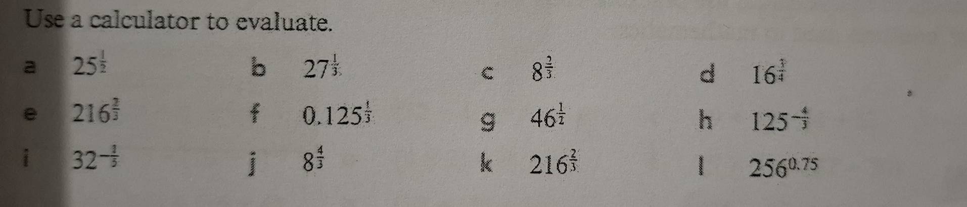 Use a calculator to evaluate. 
a 25^(frac 1)2
b 27^(frac 1)3
C 8^(frac 2)3
d 16^(frac 3)4
e 216^(frac 2)3
0.125^(frac 1)3
g 46^(frac 1)2
h 125^(-frac 4)3
i 32^(-frac 1)5
i 8^(frac 4)3
k 216^(frac 2)3
256^(0.75)