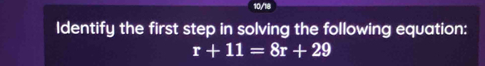 10/18 
Identify the first step in solving the following equation:
r+11=8r+29