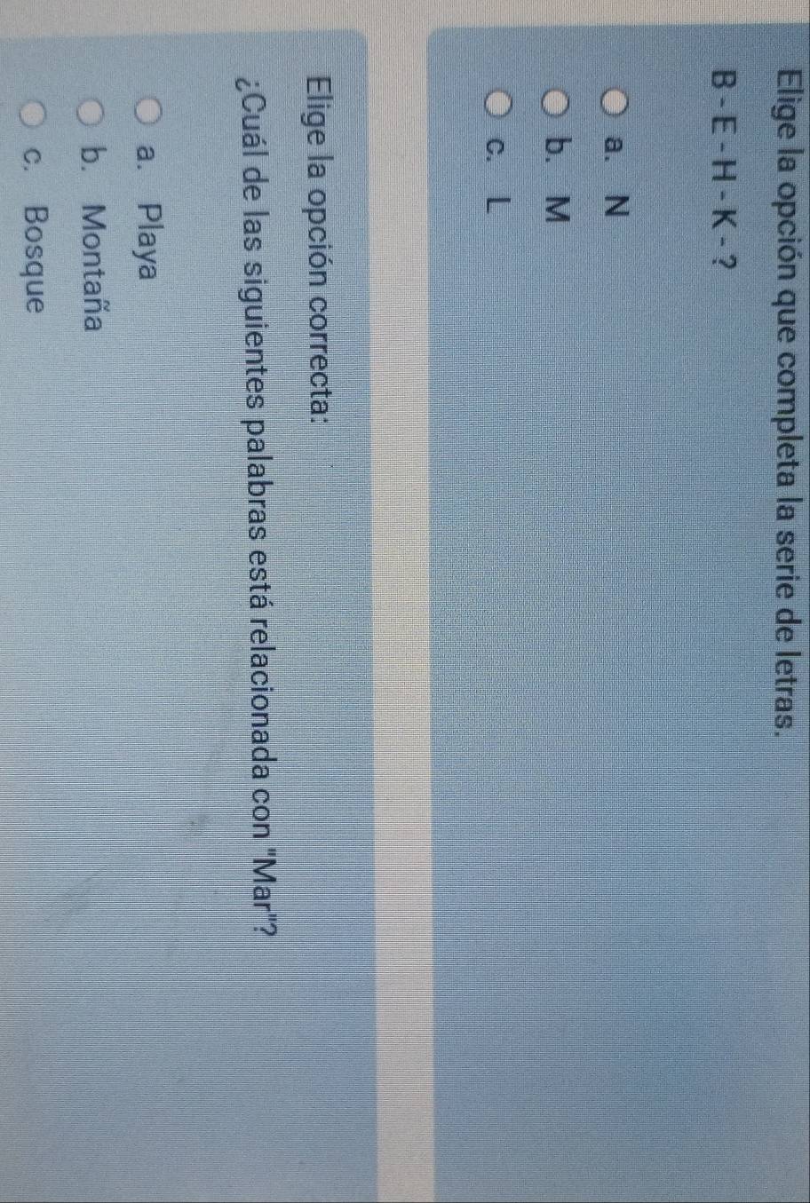 Elige la opción que completa la serie de letras.
B - E - H - K - ?
a. N
b. M
c. L
Elige la opción correcta:
¿Cuál de las siguientes palabras está relacionada con "Mar"?
a. Playa
b. Montaña
c. Bosque