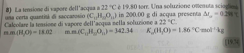 La tensione di vapore dell’acqua a 22°C è 19.80 torr. Una soluzione ottenuta sciogliend
una certa quantità di saccarosio (C_12H_22O_11) in 200.00 g di acqua presenta △ t_cr=0.298°C
Calcolare la tensione di vapore dell’acqua nella soluzione a 22°C.
m.m. (H_2O)=18.02 m. m.(C_12H_22O_11)=342.34 K_cr(H_2O)=1.86°C· mol^(-1)· kg
[19.74]