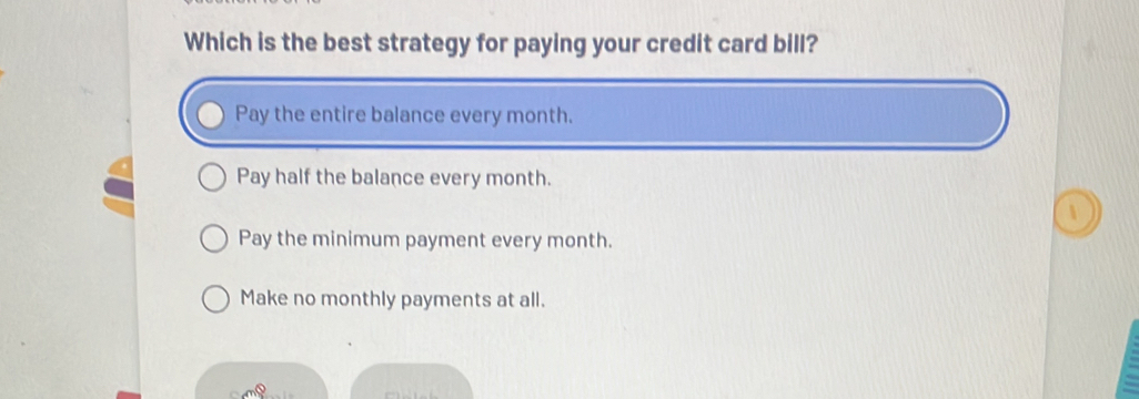 Which is the best strategy for paying your credit card bill?
Pay the entire balance every month.
Pay half the balance every month.
Pay the minimum payment every month.
Make no monthly payments at all.