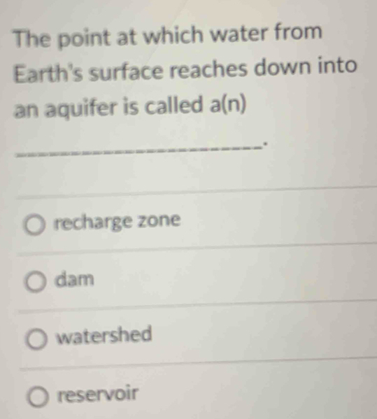 The point at which water from
Earth's surface reaches down into
an aquifer is called a(n)
_.
_
recharge zone
dam
watershed
reservoir