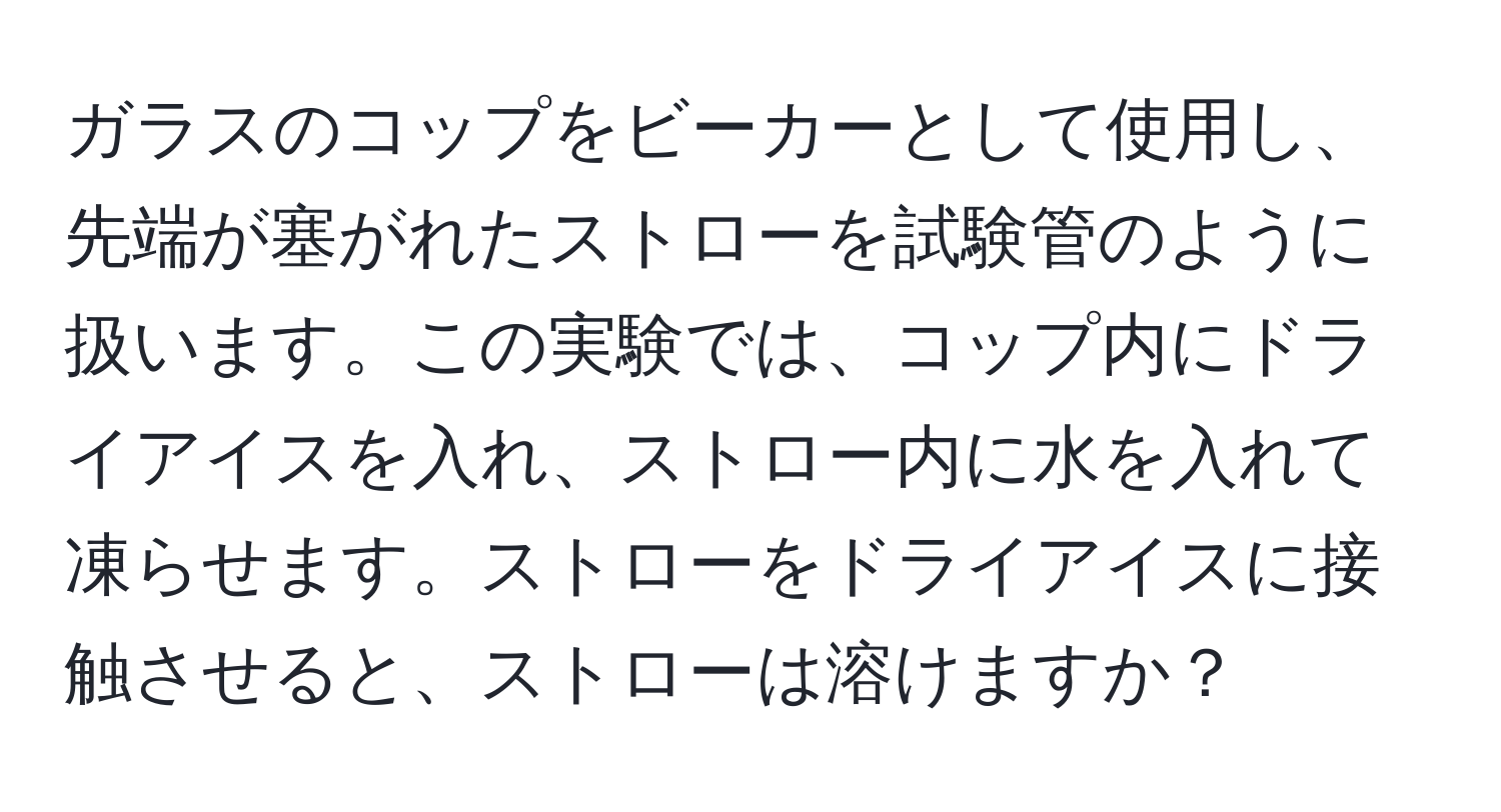 ガラスのコップをビーカーとして使用し、先端が塞がれたストローを試験管のように扱います。この実験では、コップ内にドライアイスを入れ、ストロー内に水を入れて凍らせます。ストローをドライアイスに接触させると、ストローは溶けますか？