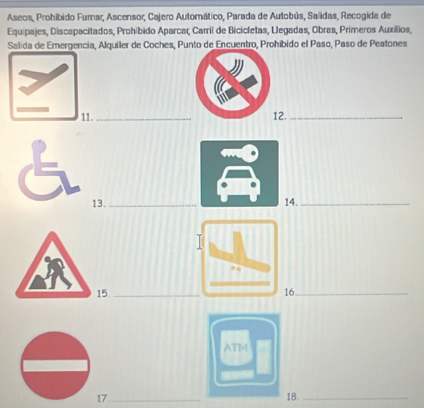 Aseos, Prohibido Fumar, Ascensor, Cajero Automático, Parada de Autobús, Salidas, Recogida de 
Equipajes, Discapacitados, Prohíbido Aparcar, Carril de Bicicletas, Llegadas, Obras, Primeros Auxilios, 
Salida de Emergencia, Alquiler de Coches, Punto de Encuentro, Prohíbido el Paso, Paso de Peatones 
11._ 2._ 
13.4._ 
5.6_ 
ATM 
17_ 18._