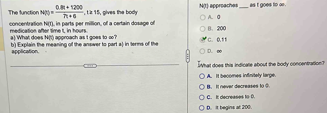 N(t) approaches _as t goes to ∞.
The function N(t)= (0.8t+1200)/7t+6 , t≥ 15 , gives the body
A. 0
concentration N(t) , in parts per million, of a certain dosage of
medication after time t, in hours. B. 200
a) What does N(t) approach as t goes to ∞? C. 0.11
b) Explain the meaning of the answer to part a) in terms of the
application. D. ∞
What does this indicate about the body concentration?
A. It becomes infinitely large.
B. It never decreases to 0.
C. It decreases to 0.
D. It begins at 200.