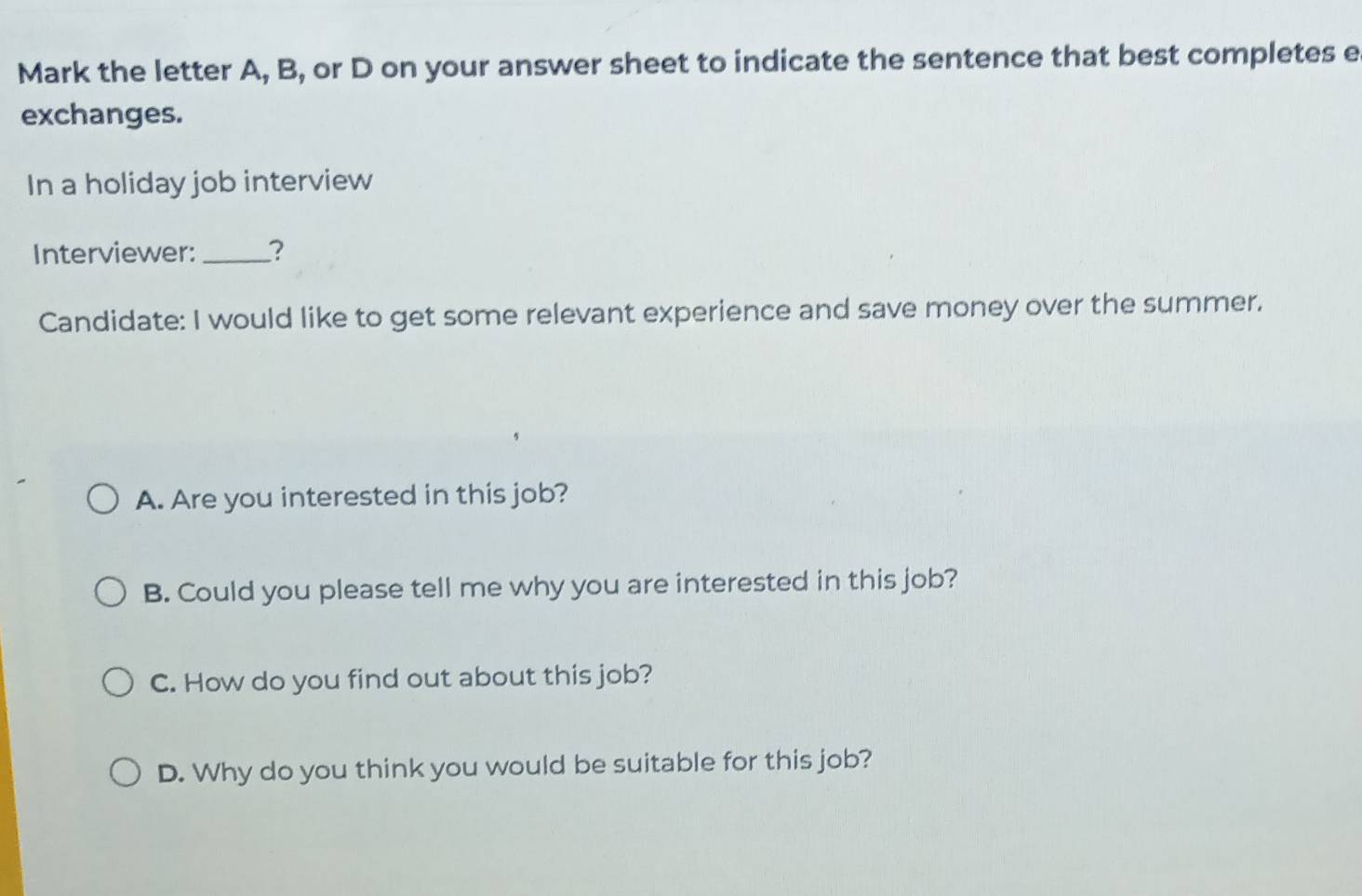 Mark the letter A, B, or D on your answer sheet to indicate the sentence that best completes e
exchanges.
In a holiday job interview
Interviewer: _?
Candidate: I would like to get some relevant experience and save money over the summer.
A. Are you interested in this job?
B. Could you please tell me why you are interested in this job?
C. How do you find out about this job?
D. Why do you think you would be suitable for this job?