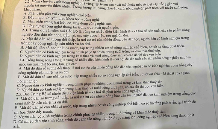 san pham .
2.2. Vùng chuyên canh nông nghiệp là vùng tập trung sản xuất một hoặc một số loại cây trồng gắn với
nguồn tài nguyên thiên nhiên. Trong tương lai, vùng chuyên canh nông nghiệp phát triển với nhiều xu hướng
khác nhau.
A. Phát triển gắn với công nghiệp chế biến.
B. Đầy mạnh chuyển giao khoa học - công nghệ
C. Phát triển trang trại hữu cơ, ứng dụng công nghệ cao.
D. Ung dụng công nghệ thông tin trong truy xuất nguồn gốc.
2.3. Trung du và miền núi Bắc Bộ là vùng có nhiều điều kiện kinh tế - xã hội đề sản xuất các sản phẩm nông
nghiệp độc đáo như chè, trầu, sở, các cây dược liệu, rau quả ôn đới.
A. Mật độ dân số tương đối thấp, là nơi cư trú của nhiều đồng bảo dân tộc, người dân có kinh nghiệm trong
trồng cây công nghiệp cận nhiệt và ôn đới.
B. Mật độ dân số cao nhất cả nước, tập trung nhiều cơ sở công nghiệp chế biến, cơ sở hạ tằng phát triển.
C. Người dân có kinh nghiệm trong chính phục tự nhiên, trong nuôi trồng và khai thác thuỷ sản.
D. Người dân có kinh nghiệm trong khai thác và nuôi trồng thuỷ sản, có các đô thị đọc ven biển.
2.4. Đồng bằng sông Hồng là vùng có nhiều điều kiện kinh tế - xã hội để sản xuất các sản phẩm nông nghiệp như lúa
gạao, rau quả, thịt bò sữa, lợn, gia cầm.
A. Mật độ dân số tương đổi thắp, là nơi cư trú của nhiều đồng bảo dân tộc, người dân có kinh nghiệm trong trồng cây
công nghiệp cận nhiệt và ôn đới.
B. Mật độ dân số cao nhất cả nước, tập trung nhiều cơ sở công nghiệp chế biển, cơ sở vật chất - kĩ thuật của ngành
nông nghiệp.
C. Người dân có kinh nghiệm trong chính phục tự nhiên, trong nuôi trồng và khai thác thuỷ sản.
D. Người dân có kinh nghiệm trong khai thác và nuôi trồng thuỷ sản, có các đô thị dọc ven biển.
2.5. Bắc Trung Bộ có nhiều điều kiện kinh tế - xã hội để phát triển nông nghiệp.
A. Mật độ dân số tương đối thấp, là nơi cư trú của nhiều đồng bảo dân tộc, người dân có kinh nghiệm trong trồng cây
công nghiệp cận nhiệt và ôn đới.
B. Mật độ dân số cao nhất cả nước, tập trung nhiều cơ sở công nghiệp chế biển, cơ sở hạ tằng phát triển, quá trình đô
thị hoá được đẩy mạnh.
C. Người dân có kinh nghiệm trong chỉnh phục tự nhiên, trong nuôi trồng và khai thác thuỷ sản.
D. Có nhiều dân tộc sinh sống, trình độ canh tác nông nghiệp được nâng lên, công nghiệp chế biến đang được phát
triền.
