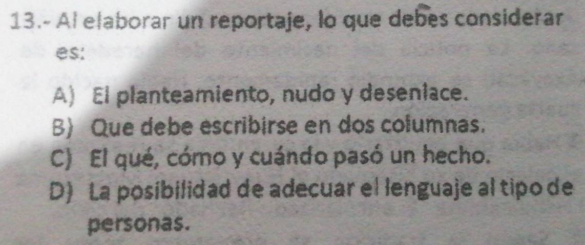 13.- Al elaborar un reportaje, lo que debes considerar
es:
A) El planteamiento, nudo y deseniace.
B) Que debe escribirse en dos columnas.
C) El qué, cómo y cuándo pasó un hecho.
D) La posibilidad de adecuar el lenguaje al tipo de
personas.