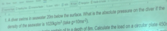 on Ⅱ taky te ④ tmene te 0 2e= g ss Kile 
1. A diver swims in seawater 20m below the surface. What is the absolute pressure on the diver if the 
density of the seawater is 1020kg/m^3 (take g=10ms^(-2)). 
ntain nil to a depth of 8m. Calculate the load on a circular plate 450r